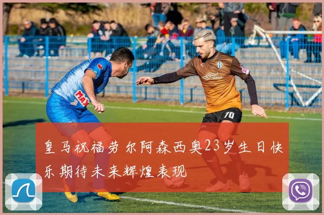 皇马祝福劳尔阿森西奥23岁生日快乐期待未来辉煌表现