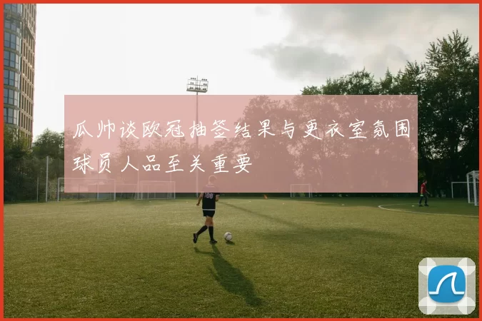 瓜帅谈欧冠抽签结果与更衣室氛围球员人品至关重要