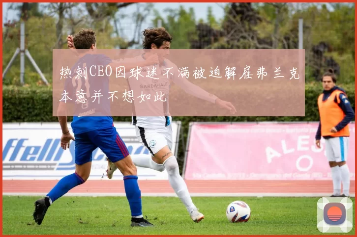 热刺CEO因球迷不满被迫解雇弗兰克本意并不想如此