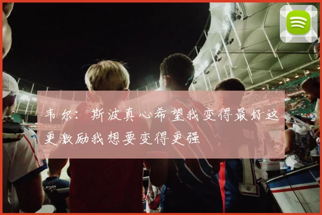 韦尔：斯波真心希望我变得最好这更激励我想要变得更强