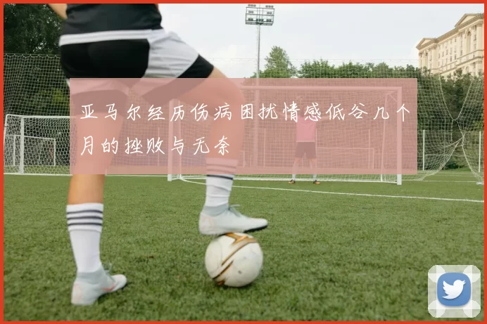 亚马尔经历伤病困扰情感低谷几个月的挫败与无奈