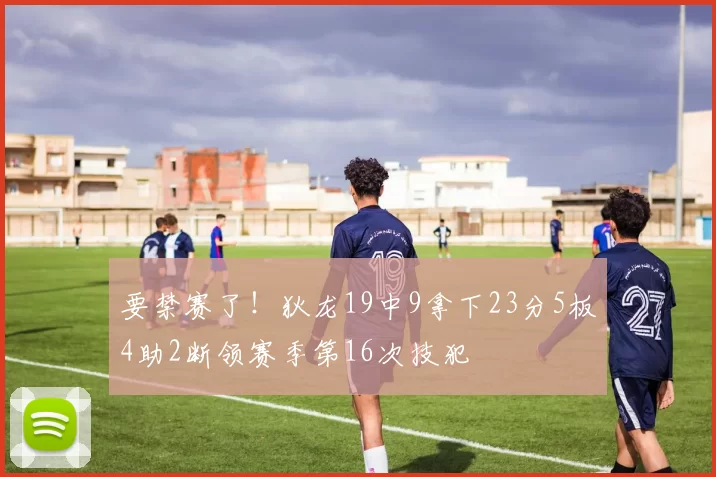 要禁赛了！狄龙19中9拿下23分5板4助2断领赛季第16次技犯