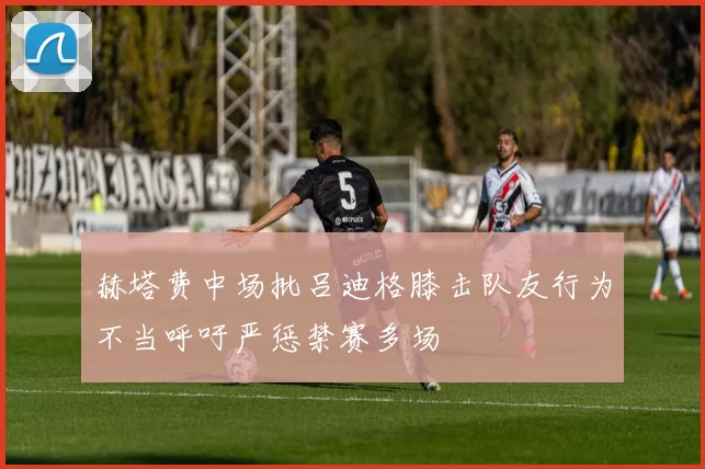 赫塔费中场批吕迪格膝击队友行为不当呼吁严惩禁赛多场