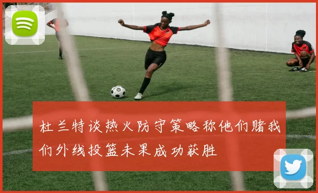 杜兰特谈热火防守策略称他们赌我们外线投篮未果成功获胜