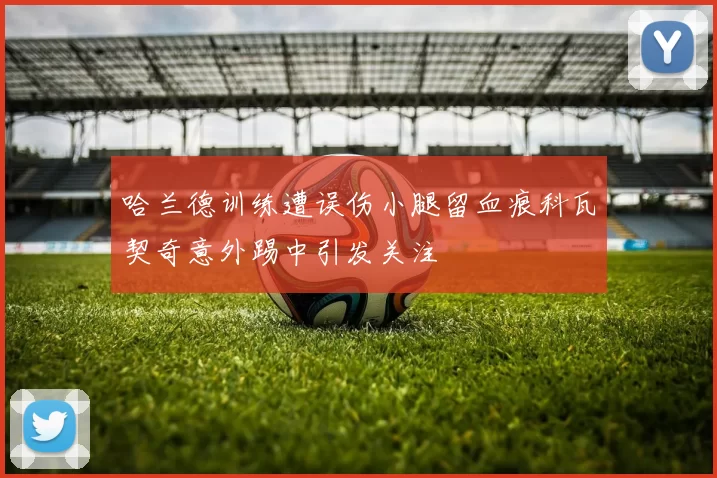 哈兰德训练遭误伤小腿留血痕科瓦契奇意外踢中引发关注