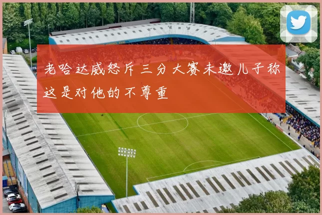 老哈达威怒斥三分大赛未邀儿子称这是对他的不尊重
