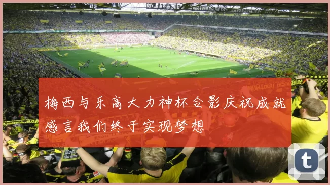 梅西与乐高大力神杯合影庆祝成就感言我们终于实现梦想
