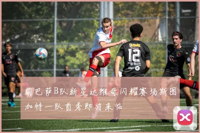 前巴萨B队新星达维奇闪耀赛场斯图加特一队首秀即将来临